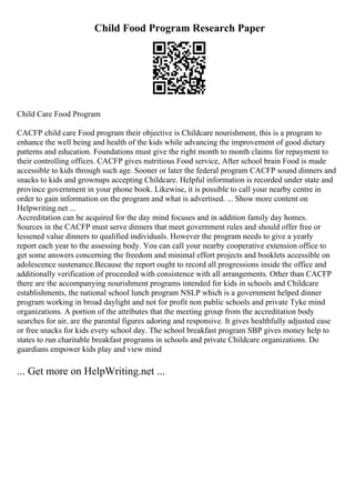 Child Food Program Research Paper
Child Care Food Program
CACFP child care Food program their objective is Childcare nourishment, this is a program to
enhance the well being and health of the kids while advancing the improvement of good dietary
patterns and education. Foundations must give the right month to month claims for repayment to
their controlling offices. CACFP gives nutritious Food service, After school brain Food is made
accessible to kids through such age. Sooner or later the federal program CACFP sound dinners and
snacks to kids and grownups accepting Childcare. Helpful information is recorded under state and
province government in your phone book. Likewise, it is possible to call your nearby centre in
order to gain information on the program and what is advertised. ... Show more content on
Helpwriting.net ...
Accreditation can be acquired for the day mind focuses and in addition family day homes.
Sources in the CACFP must serve dinners that meet government rules and should offer free or
lessened value dinners to qualified individuals. However the program needs to give a yearly
report each year to the assessing body. You can call your nearby cooperative extension office to
get some answers concerning the freedom and minimal effort projects and booklets accessible on
adolescence sustenance.Because the report ought to record all progressions inside the office and
additionally verification of proceeded with consistence with all arrangements. Other than CACFP
there are the accompanying nourishment programs intended for kids in schools and Childcare
establishments, the national school lunch program NSLP which is a government helped dinner
program working in broad daylight and not for profit non public schools and private Tyke mind
organizations. A portion of the attributes that the meeting group from the accreditation body
searches for air, are the parental figures adoring and responsive. It gives healthfully adjusted ease
or free snacks for kids every school day. The school breakfast program SBP gives money help to
states to run charitable breakfast programs in schools and private Childcare organizations. Do
guardians empower kids play and view mind
... Get more on HelpWriting.net ...
 