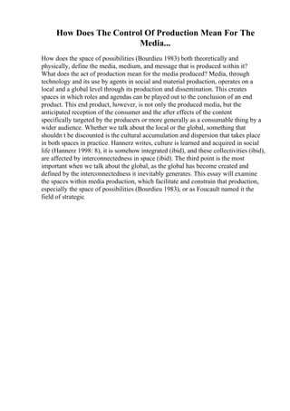How Does The Control Of Production Mean For The
Media...
How does the space of possibilities (Bourdieu 1983) both theoretically and
physically, define the media, medium, and message that is produced within it?
What does the act of production mean for the media produced? Media, through
technology and its use by agents in social and material production, operates on a
local and a global level through its production and dissemination. This creates
spaces in which roles and agendas can be played out to the conclusion of an end
product. This end product, however, is not only the produced media, but the
anticipated reception of the consumer and the after effects of the content
specifically targeted by the producers or more generally as a consumable thing by a
wider audience. Whether we talk about the local or the global, something that
shouldn t be discounted is the cultural accumulation and dispersion that takes place
in both spaces in practice. Hannerz writes, culture is learned and acquired in social
life (Hannerz 1998: 8), it is somehow integrated (ibid), and these collectivities (ibid),
are affected by interconnectedness in space (ibid). The third point is the most
important when we talk about the global, as the global has become created and
defined by the interconnectedness it inevitably generates. This essay will examine
the spaces within media production, which facilitate and constrain that production,
especially the space of possibilities (Bourdieu 1983), or as Foucault named it the
field of strategic
 