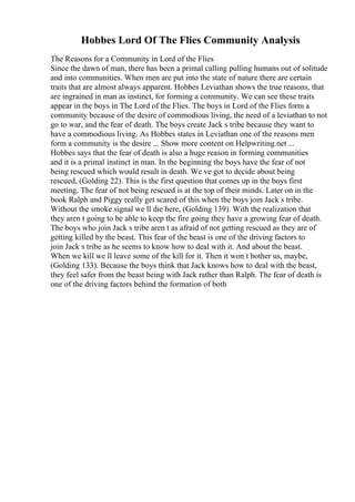 Hobbes Lord Of The Flies Community Analysis
The Reasons for a Community in Lord of the Flies
Since the dawn of man, there has been a primal calling pulling humans out of solitude
and into communities. When men are put into the state of nature there are certain
traits that are almost always apparent. Hobbes Leviathan shows the true reasons, that
are ingrained in man as instinct, for forming a community. We can see these traits
appear in the boys in The Lord of the Flies. The boys in Lord of the Flies form a
community because of the desire of commodious living, the need of a leviathan to not
go to war, and the fear of death. The boys create Jack s tribe because they want to
have a commodious living. As Hobbes states in Leviathan one of the reasons men
form a community is the desire ... Show more content on Helpwriting.net ...
Hobbes says that the fear of death is also a huge reason in forming communities
and it is a primal instinct in man. In the beginning the boys have the fear of not
being rescued which would result in death. We ve got to decide about being
rescued, (Golding 22). This is the first question that comes up in the boys first
meeting. The fear of not being rescued is at the top of their minds. Later on in the
book Ralph and Piggy really get scared of this when the boys join Jack s tribe.
Without the smoke signal we ll die here, (Golding 139). With the realization that
they aren t going to be able to keep the fire going they have a growing fear of death.
The boys who join Jack s tribe aren t as afraid of not getting rescued as they are of
getting killed by the beast. This fear of the beast is one of the driving factors to
join Jack s tribe as he seems to know how to deal with it. And about the beast.
When we kill we ll leave some of the kill for it. Then it won t bother us, maybe,
(Golding 133). Because the boys think that Jack knows how to deal with the beast,
they feel safer from the beast being with Jack rather than Ralph. The fear of death is
one of the driving factors behind the formation of both
 
