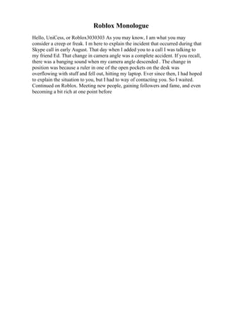 Roblox Monologue
Hello, UniCess, or Roblox3030303 As you may know, I am what you may
consider a creep or freak. I m here to explain the incident that occurred during that
Skype call in early August. That day when I added you to a call I was talking to
my friend Ed. That change in camera angle was a complete accident. If you recall,
there was a banging sound when my camera angle descended . The change in
position was because a ruler in one of the open pockets on the desk was
overflowing with stuff and fell out, hitting my laptop. Ever since then, I had hoped
to explain the situation to you, but I had to way of contacting you. So I waited.
Continued on Roblox. Meeting new people, gaining followers and fame, and even
becoming a bit rich at one point before
 