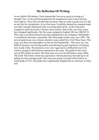 My Reflection Of Writing
As an English 100 student, I have learned that I am not as good at writing as I
thought I was. As the year has progressed, the assignments seem to have become
more tedious. I have also not taken the necessary steps to create a good essay as I did
on my first few assignments. In my first essay, I carefully planned my essayand made
sure that I actually understood what was being asked of me. As the essayswere
assigned in rapid succession, I became more careless. Due to this, my essay scores
have dropped significantly. My first essay assigned in English 100 was, MICKY D.
This essay is an observational essay that explained how my workplace, McDonald s,
is considered a discourse community. My initial grade on this essay was a 90%. The
next assigned essay was a literary narrative essay called How I Got These Scars. This
essay was about me learninghow to ride my first big kid bike . This essay was very
difficult because I was having trouble remembering my past experience of learning
how to ride a bike. The memories were very vague and it is difficult for me to be
creative enough to add fictitious statements to the essay. The grade for this essay
was an 89% before revisions. My final essay was over an informative essay called,
The Graft. The Graft is about my experiences with the processes that lead up to me
getting my knee cartilage graft. This essay was poorly executed which lead to an
initial grade of 73%. My grades have significantly dropped due to a decrease in effort
and
 