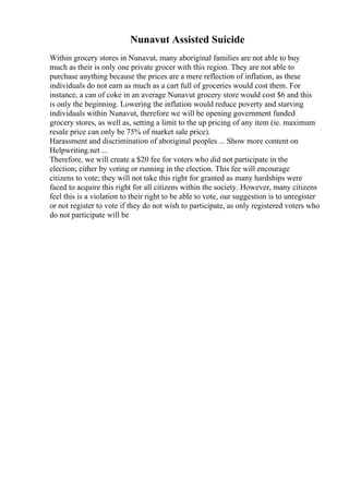 Nunavut Assisted Suicide
Within grocery stores in Nunavut, many aboriginal families are not able to buy
much as their is only one private grocer with this region. They are not able to
purchase anything because the prices are a mere reflection of inflation, as these
individuals do not earn as much as a cart full of groceries would cost them. For
instance, a can of coke in an average Nunavut grocery store would cost $6 and this
is only the beginning. Lowering the inflation would reduce poverty and starving
individuals within Nunavut, therefore we will be opening government funded
grocery stores, as well as, setting a limit to the up pricing of any item (ie. maximum
resale price can only be 75% of market sale price).
Harassment and discrimination of aboriginal peoples ... Show more content on
Helpwriting.net ...
Therefore, we will create a $20 fee for voters who did not participate in the
election; either by voting or running in the election. This fee will encourage
citizens to vote; they will not take this right for granted as many hardships were
faced to acquire this right for all citizens within the society. However, many citizens
feel this is a violation to their right to be able to vote, our suggestion is to unregister
or not register to vote if they do not wish to participate, as only registered voters who
do not participate will be
 