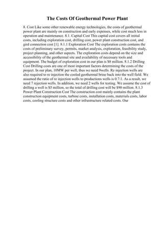 The Costs Of Geothermal Power Plant
8. Cost Like some other renewable energy technologies, the costs of geothermal
power plant are mainly on construction and early expenses, while cost much less in
operation and maintenance. 8.1. Capital Cost This capital cost covers all initial
costs, including exploration cost, drilling cost, power plant construction cost, and
gird connection cost [1]. 8.1.1 Exploration Cost The exploration costs contains the
costs of preliminary survey, permits, market analysis, exploration, feasibility study,
project planning, and other aspects. The exploration costs depend on the size and
accessibility of the geothermal site and availability of necessary tools and
equipment. The budget of exploration cost in our plan is $8 million. 8.1.2 Drilling
Cost Drilling costs are one of most important factors determining the costs of the
project. In our plan, 10MW per well, thus we need 9wells. Re injection wells are
also required to re injection the cooled geothermal brine back into the well field. We
assumed the ratio of re injection wells to productions wells is 0.7:1. As a result, we
need 7 rejection wells. In addition, we need 2 wells for testing. We assume the cost of
drilling a well is $5 million, so the total of drilling cost will be $90 million. 8.1.3
Power Plant Construction Cost The construction cost mainly contains the plant
construction equipment costs, turbine costs, installation costs, materials costs, labor
costs, cooling structure costs and other infrastructure related costs. Our
 