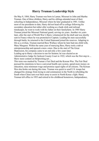 Harry Truman Leadership Style
On May 8, 1884, Harry Truman was born in Lamar, Missouri to John and Martha
Truman. One of three children, Harry and his siblings attended most of their
schooling in Independence, Missouri where he later graduated in 1901. Unlike
most of our presidents to date, Harry did not head off to college following his
secondary education but rather after working as a bank clerk and railroad
timekeeper, he went to work with his father on their familyfarm. In 1905 Harry
Truman joined the Missouri National guard, serving six years. Another six years
later, after the start of World War I, Harry volunteered for the draft and was shortly
sent to France where he was promoted to Captain. Leading his men successfully
through battle, he returned to the United Statesand joined the reserves. Adapting to
life as a civilian, Truman married Bess Wallace whom he later had one child with,
Mary Margaret. Within the same year of marrying Bess, Harry took a stab at
entrepreneurship and opened a men s store. Due to the start of The Great
Depression, his company came to an end only a few years later.
Leading up to Harry s decision to run for Senator, he was elected as an
Administrative Judge for Jackson County Court in 1922, which was the first step in ...
Show more content on Helpwriting.net ...
This term was marked by Truman s Fair Deal and the Korean War. The Fair Deal
pursued his intentions to have a universal health care system, spend more money on
education, raise minimum wage and promise equal rights of all citizens. The Korean
War also broke out during this time. Truman was quick to send U.S. troops but
changed his strategy from trying to end communism in the North to rebuilding the
South when China sent over their army to assist in North Korea s fight. Harry
Truman left office in 1953 and retired to his childhood hometown, Independence,
 