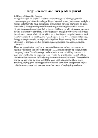 Energy Resources And Energy Management
1.3 Energy Misused in Campus
Energy management supplies sizeable options throughout helping significant
community organizations including colleges, hospitals wards, government workplace
houses and other who have high energy consumption personal operations cut costs
substantially. Energy management is something electricity providers as well as
electricity corporations accomplish to ensure that his or her electric power programs
as well as alternative electricity solutions produce enough electricity to satisfy need
in which the volume of electricity which his or her shoppers require. It can be used
to refer to method for handling and regulating one s own levels of personal energy.
Energy wastage can arise throughout Malaysian colleges mainly due to ineffective
utilization of energy as well as not enough consciousness involving constructing
consumers.
There are many instances of energy misused in campus such as energy uses in
heating, ventilation and air conditioning (HVAC) must normally be closely tied to
occupancy hours. Sizeable energy can be wasted in case a building is warmed or
even cooled off while no one using it, or even in the event that an entire building
can be warmed or cooled off while only a couple of rooms are in use. The maximum
energy are use when we want to cold the room until attain the best heat range.
Secondly, unplug your home appliances when not in utilised. This process targets
reducing unnecessary energy make use of by means of unplugging any home
 