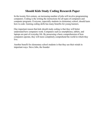 Should Kids Study Coding Research Paper
In the twenty first century, an increasing number of jobs will involve programming
computers. Coding is the writing the instructions for all types of computers and
computer programs. Everyone, especially students in elementary school, should learn
how to code. Gaining coding skills has many benefits for young learners.
One important reason that kids should study coding is that they will better
understand how computers work. Computers such as smartphones, tablets, and
laptops are part of everyday life. By possessing a basic comprehension of how
computers operate, they will more completely comprehend the world in which they
live.
Another benefit for elementary school students is that they use their minds in
important ways. Steve Jobs, the founder
 