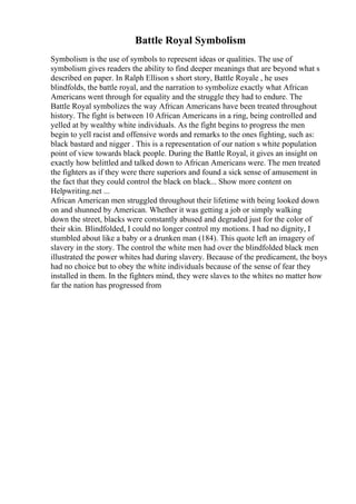Battle Royal Symbolism
Symbolism is the use of symbols to represent ideas or qualities. The use of
symbolism gives readers the ability to find deeper meanings that are beyond what s
described on paper. In Ralph Ellison s short story, Battle Royale , he uses
blindfolds, the battle royal, and the narration to symbolize exactly what African
Americans went through for equality and the struggle they had to endure. The
Battle Royal symbolizes the way African Americans have been treated throughout
history. The fight is between 10 African Americans in a ring, being controlled and
yelled at by wealthy white individuals. As the fight begins to progress the men
begin to yell racist and offensive words and remarks to the ones fighting, such as:
black bastard and nigger . This is a representation of our nation s white population
point of view towards black people. During the Battle Royal, it gives an insight on
exactly how belittled and talked down to African Americans were. The men treated
the fighters as if they were there superiors and found a sick sense of amusement in
the fact that they could control the black on black... Show more content on
Helpwriting.net ...
African American men struggled throughout their lifetime with being looked down
on and shunned by American. Whether it was getting a job or simply walking
down the street, blacks were constantly abused and degraded just for the color of
their skin. Blindfolded, I could no longer control my motions. I had no dignity, I
stumbled about like a baby or a drunken man (184). This quote left an imagery of
slavery in the story. The control the white men had over the blindfolded black men
illustrated the power whites had during slavery. Because of the predicament, the boys
had no choice but to obey the white individuals because of the sense of fear they
installed in them. In the fighters mind, they were slaves to the whites no matter how
far the nation has progressed from
 