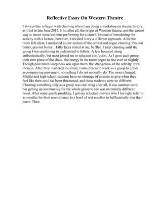 Reflective Essay On Western Theatre
I always like to begin with chanting when I am doing a workshop on theatre history,
as I did in late June 2017. It is, after all, the origin of Western theatre, and the easiest
way to move ourselves into performing for a crowd. Instead of introducing the
activity with a lecture, however, I decided to try a different approach. After the
room fell silent, I motioned to one section of the crowd and began chanting: Pea nut
butter, pea nut butter... Fifty faces stared at me, baffled. I kept chanting until the
group I was motioning to understood to follow. A few bounced along
enthusiastically, but most joined me in reluctant confusion. As I gave each group
their own piece of the chant, the energy in the room began to rise ever so slightly.
Though post lunch sleepiness was upon them, the strangeness of the activity drew
them in. After they mastered the chant, I asked them to work as a group to create
accompanying movement, something I do not normally do. The room changed.
Middle and high school students have no shortage of attitude to give when they
feel like their cool has been threatened, and these students were no different.
Chanting something silly as a group was one thing after all, it was summer camp
but getting up and moving for the whole group to see was an entirely different
beast. After some gentle prodding, I got my reluctant movers who I lovingly refer to
as noodles for their resemblance to a bowl of wet noodles to halfheartedly join their
peers. Their
 