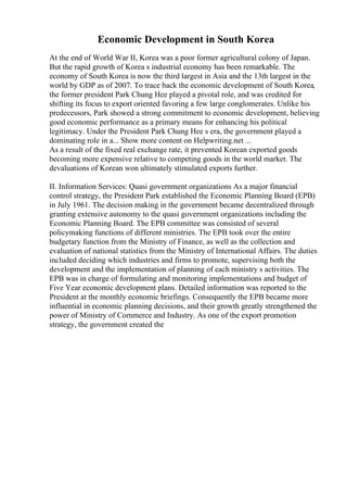 Economic Development in South Korea
At the end of World War II, Korea was a poor former agricultural colony of Japan.
But the rapid growth of Korea s industrial economy has been remarkable. The
economy of South Korea is now the third largest in Asia and the 13th largest in the
world by GDP as of 2007. To trace back the economic development of South Korea,
the former president Park Chung Hee played a pivotal role, and was credited for
shifting its focus to export oriented favoring a few large conglomerates. Unlike his
predecessors, Park showed a strong commitment to economic development, believing
good economic performance as a primary means for enhancing his political
legitimacy. Under the President Park Chung Hee s era, the government played a
dominating role in a... Show more content on Helpwriting.net ...
As a result of the fixed real exchange rate, it prevented Korean exported goods
becoming more expensive relative to competing goods in the world market. The
devaluations of Korean won ultimately stimulated exports further.
II. Information Services: Quasi government organizations As a major financial
control strategy, the President Park established the Economic Planning Board (EPB)
in July 1961. The decision making in the government became decentralized through
granting extensive autonomy to the quasi government organizations including the
Economic Planning Board. The EPB committee was consisted of several
policymaking functions of different ministries. The EPB took over the entire
budgetary function from the Ministry of Finance, as well as the collection and
evaluation of national statistics from the Ministry of International Affairs. The duties
included deciding which industries and firms to promote, supervising both the
development and the implementation of planning of each ministry s activities. The
EPB was in charge of formulating and monitoring implementations and budget of
Five Year economic development plans. Detailed information was reported to the
President at the monthly economic briefings. Consequently the EPB became more
influential in economic planning decisions, and their growth greatly strengthened the
power of Ministry of Commerce and Industry. As one of the export promotion
strategy, the government created the
 