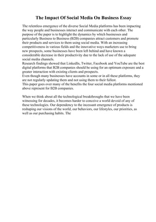 The Impact Of Social Media On Business Essay
The relentless emergence of the diverse Social Media platforms has been impacting
the way people and businesses interact and communicate with each other. The
purpose of the paper is to highlight the dynamics by which businesses and
particularly Business to Business (B2B) companies attract customers and promote
their products and services to them using social media. With an increasing
competitiveness in various fields and the innovative ways marketers use to bring
new prospects, some businesses have been left behind and have known a
considerable decrease in their productivity due to the lack of use of the adequate
social media channels.
Research findings showed that LinkedIn, Twitter, Facebook and YouTube are the best
digital platforms that B2B companies should be using for an optimum exposure and a
greater interaction with existing clients and prospects.
Even though many businesses have accounts in some or in all these platforms, they
are not regularly updating them and not using them to their fullest.
This paper goes over many of the benefits the four social media platforms mentioned
above represent for B2B companies.
When we think about all the technological breakthroughs that we have been
witnessing for decades, it becomes harder to conceive a world devoid of any of
these technologies. Our dependency to the incessant emergence of products is
reshaping our visions of the world, our behaviors, our lifestyles, our priorities, as
well as our purchasing habits. The
 