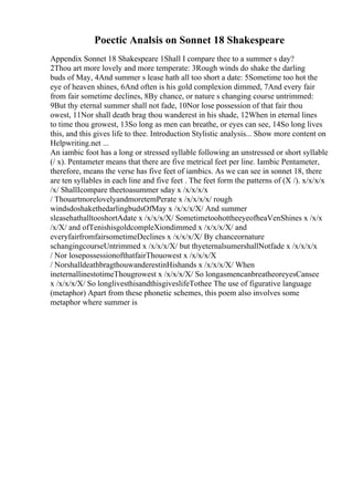 Poectic Analsis on Sonnet 18 Shakespeare
Appendix Sonnet 18 Shakespeare 1Shall I compare thee to a summer s day?
2Thou art more lovely and more temperate: 3Rough winds do shake the darling
buds of May, 4And summer s lease hath all too short a date: 5Sometime too hot the
eye of heaven shines, 6And often is his gold complexion dimmed, 7And every fair
from fair sometime declines, 8By chance, or nature s changing course untrimmed:
9But thy eternal summer shall not fade, 10Nor lose possession of that fair thou
owest, 11Nor shall death brag thou wanderest in his shade, 12When in eternal lines
to time thou growest, 13So long as men can breathe, or eyes can see, 14So long lives
this, and this gives life to thee. Introduction Stylistic analysis... Show more content on
Helpwriting.net ...
An iambic foot has a long or stressed syllable following an unstressed or short syllable
(/ x). Pentameter means that there are five metrical feet per line. Iambic Pentameter,
therefore, means the verse has five feet of iambics. As we can see in sonnet 18, there
are ten syllables in each line and five feet . The feet form the patterns of (X /). x/x/x/x
/x/ ShallIcompare theetoasummer sday x /x/x/x/x
/ ThouartmorelovelyandmoretemPerate x /x/x/x/x/ rough
windsdoshakethedarlingbudsOfMay x /x/x/x/X/ And summer
sleasehathalltooshortAdate x /x/x/x/X/ SometimetoohottheeyeofheaVenShines x /x/x
/x/X/ and ofTenishisgoldcompleXiondimmed x /x/x/x/X/ and
everyfairfromfairsometimeDeclines x /x/x/x/X/ By chanceornature
schangingcourseUntrimmed x /x/x/x/X/ but thyeternalsumershallNotfade x /x/x/x/x
/ Nor losepossessionofthatfairThouowest x /x/x/x/X
/ NorshalldeathbragthouwanderestinHishands x /x/x/x/X/ When
ineternallinestotimeThougrowest x /x/x/x/X/ So longasmencanbreatheoreyesCansee
x /x/x/x/X/ So longlivesthisandthisgiveslifeTothee The use of figurative language
(metaphor) Apart from these phonetic schemes, this poem also involves some
metaphor where summer is
 