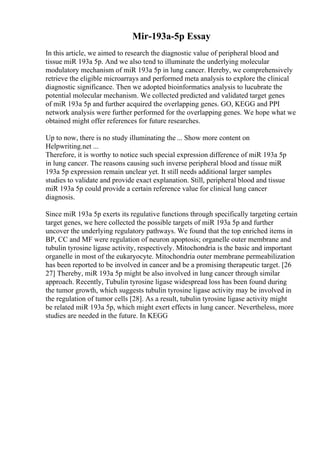 Mir-193a-5p Essay
In this article, we aimed to research the diagnostic value of peripheral blood and
tissue miR 193a 5p. And we also tend to illuminate the underlying molecular
modulatory mechanism of miR 193a 5p in lung cancer. Hereby, we comprehensively
retrieve the eligible microarrays and performed meta analysis to explore the clinical
diagnostic significance. Then we adopted bioinformatics analysis to lucubrate the
potential molecular mechanism. We collected predicted and validated target genes
of miR 193a 5p and further acquired the overlapping genes. GO, KEGG and PPI
network analysis were further performed for the overlapping genes. We hope what we
obtained might offer references for future researches.
Up to now, there is no study illuminating the ... Show more content on
Helpwriting.net ...
Therefore, it is worthy to notice such special expression difference of miR 193a 5p
in lung cancer. The reasons causing such inverse peripheral blood and tissue miR
193a 5p expression remain unclear yet. It still needs additional larger samples
studies to validate and provide exact explanation. Still, peripheral blood and tissue
miR 193a 5p could provide a certain reference value for clinical lung cancer
diagnosis.
Since miR 193a 5p exerts its regulative functions through specifically targeting certain
target genes, we here collected the possible targets of miR 193a 5p and further
uncover the underlying regulatory pathways. We found that the top enriched items in
BP, CC and MF were regulation of neuron apoptosis; organelle outer membrane and
tubulin tyrosine ligase activity, respectively. Mitochondria is the basic and important
organelle in most of the eukaryocyte. Mitochondria outer membrane permeabilization
has been reported to be involved in cancer and be a promising therapeutic target. [26
27] Thereby, miR 193a 5p might be also involved in lung cancer through similar
approach. Recently, Tubulin tyrosine ligase widespread loss has been found during
the tumor growth, which suggests tubulin tyrosine ligase activity may be involved in
the regulation of tumor cells [28]. As a result, tubulin tyrosine ligase activity might
be related miR 193a 5p, which might exert effects in lung cancer. Nevertheless, more
studies are needed in the future. In KEGG
 