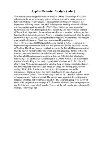 Applied Behavior Analysis ( Aba )
This paper focuses on applied behavior analysis (ABA). The concept of ABA in
definition is the use of knowledge gained within science of behavior to improve
behaviors that are socially crucial. The researchers of this paper focus not the
importance of having parents use ABA training when working with their children
who have autismspectrum disorder (ASD). There has been a large amount of
research done on ABA techniques and it is something that has been used in many
different fields of practice. Areas such as social work, education, medicine, etc have
benefited from the ABA approach. Now it is important to distinguish what the views
of parents using ABA are. Although there is no specific or determined reasoning to
why individuals become... Show more content on Helpwriting.net ...
This is why it is important that parents become trained in ABA. However, it is
important that parents do not think that one approach will solve any child s autism
difficulties. The idea of using a cookbook recipe to fix their child is something that
must be thrown out the window and techniques that encourage parents to become
educated about the broadness of autism should be used. This includes learning
how their child functions and ways to help design a ABA for their child rather
than basing it off of statistics (Dillenburger et al.,2004). Autism is an independent
variable when looking at this study, regardless of whatever we do the child will
always have ASD. As for a dependent variable there are many contributing factors
that may effect the child with ASD. These are things like having goals, such as
quality of life, skills development, interaction, independence and skills
maintenance. These are things that can be regulated with a good ABA and
empowerment of parents. The current study consisted of 22 families in home based
ABA programs in Northern Ireland. The groups were separated depending on the
length of time they had been trained in ABA . The long term group were involved
in the ABA program for an average of 35.5 months while the short term group were
involved for an average of 6.1 months. The age of the individuals were substantially
average. The average age
 