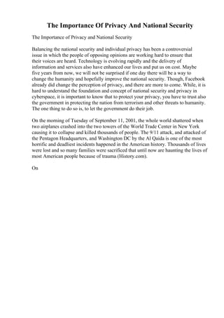 The Importance Of Privacy And National Security
The Importance of Privacy and National Security
Balancing the national security and individual privacy has been a controversial
issue in which the people of opposing opinions are working hard to ensure that
their voices are heard. Technology is evolving rapidly and the delivery of
information and services also have enhanced our lives and put us on cost. Maybe
five years from now, we will not be surprised if one day there will be a way to
change the humanity and hopefully improve the national security. Though, Facebook
already did change the perception of privacy, and there are more to come. While, it is
hard to understand the foundation and concept of national security and privacy in
cyberspace, it is important to know that to protect your privacy, you have to trust also
the government in protecting the nation from terrorism and other threats to humanity.
The one thing to do so is, to let the government do their job.
On the morning of Tuesday of September 11, 2001, the whole world shattered when
two airplanes crashed into the two towers of the World Trade Center in New York
causing it to collapse and killed thousands of people. The 9/11 attack, and attacked of
the Pentagon Headquarters, and Washington DC by the Al Qaida is one of the most
horrific and deadliest incidents happened in the American history. Thousands of lives
were lost and so many families were sacrificed that until now are haunting the lives of
most American people because of trauma (History.com).
On
 