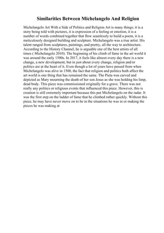 Similarities Between Michelangelo And Religion
Michelangelo Art With a Side of Politics and Religion Art is many things; it is a
story being told with pictures, it is expression of a feeling or emotion, it is a
number of words combined together that flow seamlessly to build a poem, it is a
meticulously designed building and sculpture. Michelangelo was a true artist. His
talent ranged from sculptures, paintings, and poetry, all the way to architecture.
According to the History Channel, he is arguable one of the best artists of all
times ( Michelangelo 2010). The beginning of his climb of fame in the art world it
was around the early 1500s. In 2017, it feels like almost every day there is a new
change, a new development, but in just about every change, religion and/or
politics are at the heart of it. Even though a lot of years have passed from when
Michelangelo was alive in 1500, the fact that religion and politics both affect the
art world is one thing that has remained the same. The Pieta was carved and
depicted as Mary mourning the death of her son Jesus as she was holding his limp,
dead body. This piece was commissioned originally for a grave. There was not
really any politics or religious events that influenced this piece. However, this is
creation is still extremely important because this put Michelangelo on the radar. It
was the first step on the ladder of fame that he climbed rather quickly. Without this
piece, he may have never move on to be in the situations he was in or making the
pieces he was making at
 