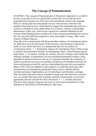 The Concept of Postmodernism
CHAPTER 1 The concept of Postmodernism A Theoretical Approach It is a clichГ©
by now to say that we live in a postmodern world, and it is true that the word
postmodern has become one of the most used, and abused, words in the language.
Still, it is striking that not many people can say with assurance what this term
actually means and involves. Some theorists suggest that postmodernism refers to a
mood or an attitude of mind, others define it as a literary, cultural, or philosophic
phenomenon. Either way, critics haven t agreed on a common definition for the
concept. Brian McHale points out that every critic constructs postmodernism in his or
her own way from different perspectives, none more right or wrong... Show more
content on Helpwriting.net ...
Since the work is preoccupied with the postmodern valences of contemporary dance,
we shall move on to the next layers of the discourse, concentrating on theoretical
points of view which will serve as a fundamental base for our analysis of
contemporary dance. 1. 1. Postmodern Aspects of Contemporary Dance When trying
to subsume the postmodern features of contemporary dance, Linda Hutcheon quotes
Sally Banes: (...) in order to include, for instance, the sorts of things which (under the
influence, perhaps, of performance art) are considered postmodern in dance: irony,
playfulness, historical reference, the use of vernacular materials, the continuity of
cultures, an interest in process over product, breakdowns of boundaries between art
forms and between art and life, and new relationships between artist and audience
(Banes 1985: 82).[x] In addition to these aspects we could also enumerate other
characteristics of contemporary postmodern dance such as: identity politics,
recontextualization, fragmentation, use of technology in performance, nostalgia.
Since the dance discourse came to resemble in many ways the fictional or narrative
one, we consider that terms such as parody, pastiche, intertextuality, are not only
appropriate, but also relevant for such a discussion. 1. 1. 1. Parodic and Ironic
Discourse The concepts of parody and irony are given special attention by Linda
Hutcheon in The Politics of Postmodernism. She states
 