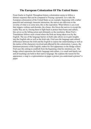The European Colonization Of The United States
From Gaelic to English Throughout history colonization seems to follow a
distinct sequence that can be compared to Freytag s pyramid. Let s take the
European colonization of the United States as an example, beginning with a rather
peaceful and seemingly innocent interaction, the natives are oblivious to the
severity of what is to come next, this is the exposition. What follows is an event
that triggers violence and disorder, the climax, this forces the natives to except the
reality they are in, forcing them to fight back to protect their home and culture,
this serves as the falling action and ultimately as the resolution. Brian Friel s
Translations follows such a trend where the Irish are being taken over by the
English. The use of the language barrier on both sides allows us to gain insights
into the English side as well as the Irish side. Friel uses the language and cultural
differences between the Irish and the English to expose the understanding as well as
the malice of the characters involved and affected by the colonization. Lancey, the
dominant presence of the English, makes his first appearance in the Hedge school.
Friel uses this setting to establish from the beginning what his intentions are. The
hedge school represents the Gaelic language and culture, it is small and family run
and all teachings are held in their native language. He explains the reason for his
appearance, a map is a representation on paper a picture you understand a picture? a
paper
 