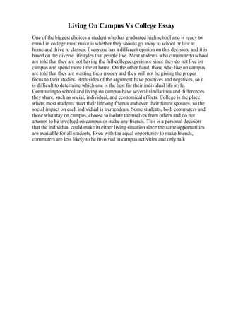 Living On Campus Vs College Essay
One of the biggest choices a student who has graduated high school and is ready to
enroll in college must make is whether they should go away to school or live at
home and drive to classes. Everyone has a different opinion on this decision, and it is
based on the diverse lifestyles that people live. Most students who commute to school
are told that they are not having the full collegeexperience since they do not live on
campus and spend more time at home. On the other hand, those who live on campus
are told that they are wasting their money and they will not be giving the proper
focus to their studies. Both sides of the argument have positives and negatives, so it
is difficult to determine which one is the best for their individual life style.
Commutingto school and living on campus have several similarities and differences
they share, such as social, individual, and economical effects. College is the place
where most students meet their lifelong friends and even their future spouses, so the
social impact on each individual is tremendous. Some students, both commuters and
those who stay on campus, choose to isolate themselves from others and do not
attempt to be involved on campus or make any friends. This is a personal decision
that the individual could make in either living situation since the same opportunities
are available for all students. Even with the equal opportunity to make friends,
commuters are less likely to be involved in campus activities and only talk
 