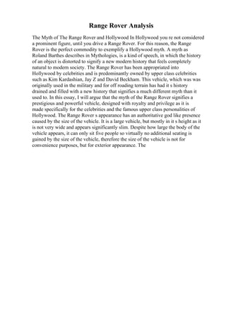 Range Rover Analysis
The Myth of The Range Rover and Hollywood In Hollywood you re not considered
a prominent figure, until you drive a Range Rover. For this reason, the Range
Rover is the perfect commodity to exemplify a Hollywood myth. A myth as
Roland Barthes describes in Mythologies, is a kind of speech, in which the history
of an object is distorted to signify a new modern history that feels completely
natural to modern society. The Range Rover has been appropriated into
Hollywood by celebrities and is predominantly owned by upper class celebrities
such as Kim Kardashian, Jay Z and David Beckham. This vehicle, which was was
originally used in the military and for off roading terrain has had it s history
drained and filled with a new history that signifies a much different myth than it
used to. In this essay, I will argue that the myth of the Range Rover signifies a
prestigious and powerful vehicle, designed with royalty and privilege as it is
made specifically for the celebrities and the famous upper class personalities of
Hollywood. The Range Rover s appearance has an authoritative god like presence
caused by the size of the vehicle. It is a large vehicle, but mostly in it s height as it
is not very wide and appears significantly slim. Despite how large the body of the
vehicle appears, it can only sit five people so virtually no additional seating is
gained by the size of the vehicle, therefore the size of the vehicle is not for
convenience purposes, but for exterior appearance. The
 