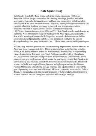Kate Spade Essay
Kate Spade, founded by Kate Spade and Andy Spade on January 1993, is an
American fashion design corporation for clothing, handbags, jewelry, and other
accessories. Currently, the organization had been in a competition with Coach Inc.
and Michael Kors since its establishment. However, Kate Spade demonstrated the key
elements of critical thinking necessary to turn risk into opportunities, which
ultimately resulted in organizational success in the fashion industry.
[ I ] Prior to its establishment, from 1986 to 1991, Kate Spade was formerly known as
Katherine Noel Brosnahan before her marriage with Andy Spade, and during this
time while working at Mademoiselle Magazine, she noticed that women s fashion
accessories lacked practicality and style. This conclusion led her to the idea to
develop handbags that were fashionable, but ... Show more content on Helpwriting.net
...
In 2006, they and their partners sold their remaining 44 percent to Neiman Marcus, an
American luxury department store. This was essential due to the fact that with this
action, Kate Spade products earned its brand name to be associated to high ranking
values. Later during this same year, Trudy Sullivan, president of Liz Claireborne
Inc., acquired that share of Kate Spade from Neiman Marcus. Consequently, a new
strategic plan was implemented which served the purpose to expand Kate Spade with
approximately 200 boutique shops both domestically and internationally. This trend
is observed to be a strategic alliance, because multiple organizations, in this case
Neiman Marcus and Claireborne Inc., co operated into a partnership in sense of the
goal of pursuing an area of mutual interest. All three companies are related to fashion
design, so the conclusion is that the entrepreneurs of Kate Spade had the intention to
achieve business success through co operation with the right strategic
 