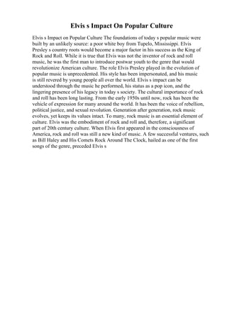 Elvis s Impact On Popular Culture
Elvis s Impact on Popular Culture The foundations of today s popular music were
built by an unlikely source: a poor white boy from Tupelo, Mississippi. Elvis
Presley s country roots would become a major factor in his success as the King of
Rock and Roll. While it is true that Elvis was not the inventor of rock and roll
music, he was the first man to introduce postwar youth to the genre that would
revolutionize American culture. The role Elvis Presley played in the evolution of
popular music is unprecedented. His style has been impersonated, and his music
is still revered by young people all over the world. Elvis s impact can be
understood through the music he performed, his status as a pop icon, and the
lingering presence of his legacy in today s society. The cultural importance of rock
and roll has been long lasting. From the early 1950s until now, rock has been the
vehicle of expression for many around the world. It has been the voice of rebellion,
political justice, and sexual revolution. Generation after generation, rock music
evolves, yet keeps its values intact. To many, rock music is an essential element of
culture. Elvis was the embodiment of rock and roll and, therefore, a significant
part of 20th century culture. When Elvis first appeared in the consciousness of
America, rock and roll was still a new kind of music. A few successful ventures, such
as Bill Haley and His Comets Rock Around The Clock, hailed as one of the first
songs of the genre, preceded Elvis s
 