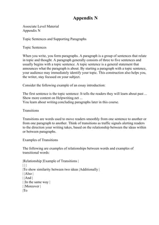 Appendix N
Associate Level Material
Appendix N
Topic Sentences and Supporting Paragraphs
Topic Sentences
When you write, you form paragraphs. A paragraph is a group of sentences that relate
in topic and thought. A paragraph generally consists of three to five sentences and
usually begins with a topic sentence. A topic sentence is a general statement that
announces what the paragraph is about. By starting a paragraph with a topic sentence,
your audience may immediately identify your topic. This construction also helps you,
the writer, stay focused on your subject.
Consider the following example of an essay introduction:
The first sentence is the topic sentence: It tells the readers they will learn about past ...
Show more content on Helpwriting.net ...
You learn about writing concluding paragraphs later in this course.
Transitions
Transitions are words used to move readers smoothly from one sentence to another or
from one paragraph to another. Think of transitions as traffic signals alerting readers
to the direction your writing takes, based on the relationship between the ideas within
or between paragraphs.
Examples of Transitions
The following are examples of relationships between words and examples of
transitional words:
|Relationship |Example of Transitions |
| | |
|To show similarity between two ideas |Additionally |
| |Also |
| |And |
| |In the same way |
| |Moreover |
|To
 