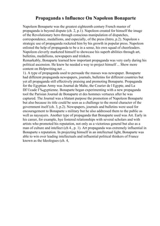 Propaganda s Influence On Napoleon Bonaparte
Napoleon Bonaparte was the greatest eighteenth century French master of
propaganda is beyond dispute (ch. 2, p.1). Napoleon created for himself the image
of the Revolutionary hero through conscious manipulation of dispatches,
correspondence, medallions, and especially, of the press (Intro, p.2). Napoleon s
strategic use of propaganda rocketed him by his growth in popular press. Napoleon
enlisted the help of propaganda to be a in a sense, his own squad of cheerleaders.
Napoleon cleverly marketed himself to showcase his superb abilities through art,
bulletins, medallions, newspapers and trinkets.
Remarkably, Bonaparte learned how important propaganda was very early during his
political ascension. He knew he needed a way to project himself ... Show more
content on Helpwriting.net ...
1). A type of propaganda used to persuade the masses was newspaper. Bonaparte
had different propaganda newspapers, journals, bulletins for different countries but
yet all propaganda still effectively praising and promoting Bonaparte. Propaganda
for the Egyptian Army was Journal de Malte, the Courier de l Egypte, and La
DГ©cade Г‰gyptienne. Bonaparte began experimenting with a new propaganda
tool the Parisian Journal de Bonaparte et des hommes vertueux after he was
captured. The Journal was a blatant purpose the promotion of Napoleon Bonaparte
but also because its title could be seen as a challenge to the moral character of the
government itself (ch. 3, p.2). Newspapers, journals and bulletins were used for
encouragement to Bonaparte s military but he also addressed them to the public as
well as naysayers. Another type of propaganda that Bonaparte used was Art. Early in
his career, for example, hye fostered relationships with several scholars and with
artists who promoted his reputation, not only as a victorious general but also as a
man of culture and intellect (ch 4., p. 1). Art propaganda was extremely influential in
Bonaparte s reputation. In projecting himself in an intellectual light, Bonaparte was
able to win over leading intellectuals and influential political thinkers of France
known as the Ideologues (ch. 4,
 