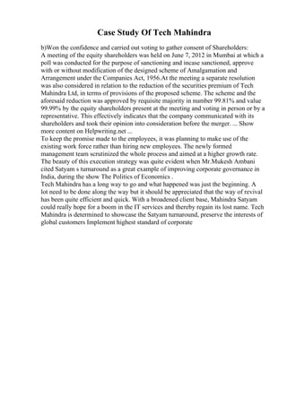 Case Study Of Tech Mahindra
b)Won the confidence and carried out voting to gather consent of Shareholders:
A meeting of the equity shareholders was held on June 7, 2012 in Mumbai at which a
poll was conducted for the purpose of sanctioning and incase sanctioned, approve
with or without modification of the designed scheme of Amalgamation and
Arrangement under the Companies Act, 1956.At the meeting a separate resolution
was also considered in relation to the reduction of the securities premium of Tech
Mahindra Ltd, in terms of provisions of the proposed scheme. The scheme and the
aforesaid reduction was approved by requisite majority in number 99.81% and value
99.99% by the equity shareholders present at the meeting and voting in person or by a
representative. This effectively indicates that the company communicated with its
shareholders and took their opinion into consideration before the merger. ... Show
more content on Helpwriting.net ...
To keep the promise made to the employees, it was planning to make use of the
existing work force rather than hiring new employees. The newly formed
management team scrutinized the whole process and aimed at a higher growth rate.
The beauty of this execution strategy was quite evident when Mr.Mukesh Ambani
cited Satyam s turnaround as a great example of improving corporate governance in
India, during the show The Politics of Economics .
Tech Mahindra has a long way to go and what happened was just the beginning. A
lot need to be done along the way but it should be appreciated that the way of revival
has been quite efficient and quick. With a broadened client base, Mahindra Satyam
could really hope for a boom in the IT services and thereby regain its lost name. Tech
Mahindra is determined to showcase the Satyam turnaround, preserve the interests of
global customers Implement highest standard of corporate
 