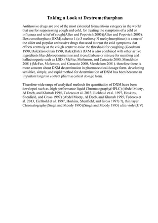 Taking a Look at Dextromethorphan
Antitussive drugs are one of the most extended formulations category in the world
that use for supperessing cough and cold, for treating the symptoms of a cold or
influenza and relief of cough(Allen and Popovich 2005)(Allen and Popovich 2005).
Dextromethorphan (DXM).scheme 1.(o 3 methoxy N methylmorphinan) is a one of
the older and popular antitussive drugs that used to treat the cold symptoms that
effects centrally at the cough center to raise the threshold for coughing (Goodman
1990, Dale)(Goodman 1990, Dale)(Dale) DXM is also combined with other active
ingredients like chloropheniramine and it could abuse or misuse for numbing and
hallucinogenic such as LSD. (McFee, Mofenson, and Caraccio 2000, Mendelson
2001) (McFee, Mofenson, and Caraccio 2000, Mendelson 2001). therefore there is
more concern about DXM determination in pharmaceutical dosage form. developing
sensitive, simple, and rapid method for determination of DXM has been become an
important target in control pharmaceutical dosage form.
Therefore wide range of analytical methods for quantitation of DXM have been
developed such as, high performance liquid Chromatography(HPLC) (Abdel Moety,
Al Deeb, and Khattab 1995, Tedesco et al. 2013, Eichhold et al. 1997, Hoskins,
Shenfield, and Gross 1997) (Abdel Moety, Al Deeb, and Khattab 1995, Tedesco et
al. 2013, Eichhold et al. 1997, Hoskins, Shenfield, and Gross 1997) 7), thin layer
Chromatography(Singh and Moody 1995)(Singh and Moody 1995) ultra violet(UV)
 