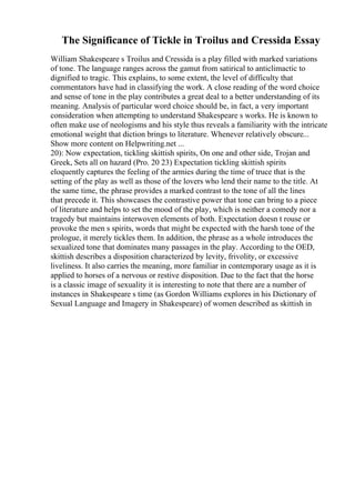 The Significance of Tickle in Troilus and Cressida Essay
William Shakespeare s Troilus and Cressida is a play filled with marked variations
of tone. The language ranges across the gamut from satirical to anticlimactic to
dignified to tragic. This explains, to some extent, the level of difficulty that
commentators have had in classifying the work. A close reading of the word choice
and sense of tone in the play contributes a great deal to a better understanding of its
meaning. Analysis of particular word choice should be, in fact, a very important
consideration when attempting to understand Shakespeare s works. He is known to
often make use of neologisms and his style thus reveals a familiarity with the intricate
emotional weight that diction brings to literature. Whenever relatively obscure...
Show more content on Helpwriting.net ...
20): Now expectation, tickling skittish spirits, On one and other side, Trojan and
Greek, Sets all on hazard (Pro. 20 23) Expectation tickling skittish spirits
eloquently captures the feeling of the armies during the time of truce that is the
setting of the play as well as those of the lovers who lend their name to the title. At
the same time, the phrase provides a marked contrast to the tone of all the lines
that precede it. This showcases the contrastive power that tone can bring to a piece
of literature and helps to set the mood of the play, which is neither a comedy nor a
tragedy but maintains interwoven elements of both. Expectation doesn t rouse or
provoke the men s spirits, words that might be expected with the harsh tone of the
prologue, it merely tickles them. In addition, the phrase as a whole introduces the
sexualized tone that dominates many passages in the play. According to the OED,
skittish describes a disposition characterized by levity, frivolity, or excessive
liveliness. It also carries the meaning, more familiar in contemporary usage as it is
applied to horses of a nervous or restive disposition. Due to the fact that the horse
is a classic image of sexuality it is interesting to note that there are a number of
instances in Shakespeare s time (as Gordon Williams explores in his Dictionary of
Sexual Language and Imagery in Shakespeare) of women described as skittish in
 