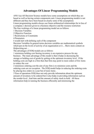 Advantages Of Linear Programming Models
ANS 1(a) All Decision Science models have some assumptions on which they are
based as well as having certain components unit. Linear programming models is not
different and they have been based on clearly some of the assumptions
Linear programming models always use linear arithmetical relationships for in lieu of
a company s decision given to a business objective and the resource restriction
The four workings of a linear programming model are as follows
1 Decision Variables
2 Objective Function
3 Restrictions or Constraints
4 Parameters
I would start with defining each of the component
Decision Variables In general terms decision variables are mathematical symbols
which put on the levels of activity of an organization or it ... Show more content on
Helpwriting.net ...
The advantages of EOQ models are as follows
1 minimizes holding cost Storing inventory is an expensive process for any
business . The main advantage of this model is that it helps in decreasing the
storage or holding cost of goods by getting at the optimum inventory level . If the
holding costs are high in a firm then that firm may point to more orders of few items
to reduce the cost
2 minimizes ordering cost the aim of any firm is to minimize costs and the
ordering costs are no exception . The EOQ model helps in reducing the ordering costs
by placing less orders in a year but of more items .
3 Ease of operations EOQ does not only provide information about the optimum
amount of inventory to be ordered but it also helps in providing information such as
the reorder level , lead time and the amount of safety stock to hold . All these
information help in running the business efficiently and minimizing the
 