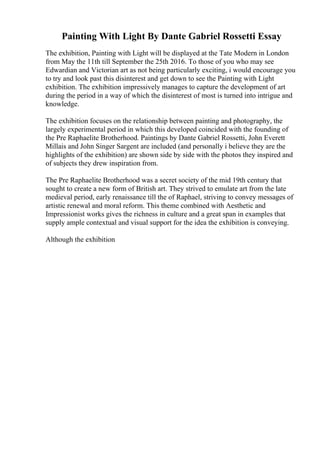 Painting With Light By Dante Gabriel Rossetti Essay
The exhibition, Painting with Light will be displayed at the Tate Modern in London
from May the 11th till September the 25th 2016. To those of you who may see
Edwardian and Victorian art as not being particularly exciting, i would encourage you
to try and look past this disinterest and get down to see the Painting with Light
exhibition. The exhibition impressively manages to capture the development of art
during the period in a way of which the disinterest of most is turned into intrigue and
knowledge.
The exhibition focuses on the relationship between painting and photography, the
largely experimental period in which this developed coincided with the founding of
the Pre Raphaelite Brotherhood. Paintings by Dante Gabriel Rossetti, John Everett
Millais and John Singer Sargent are included (and personally i believe they are the
highlights of the exhibition) are shown side by side with the photos they inspired and
of subjects they drew inspiration from.
The Pre Raphaelite Brotherhood was a secret society of the mid 19th century that
sought to create a new form of British art. They strived to emulate art from the late
medieval period, early renaissance till the of Raphael, striving to convey messages of
artistic renewal and moral reform. This theme combined with Aesthetic and
Impressionist works gives the richness in culture and a great span in examples that
supply ample contextual and visual support for the idea the exhibition is conveying.
Although the exhibition
 