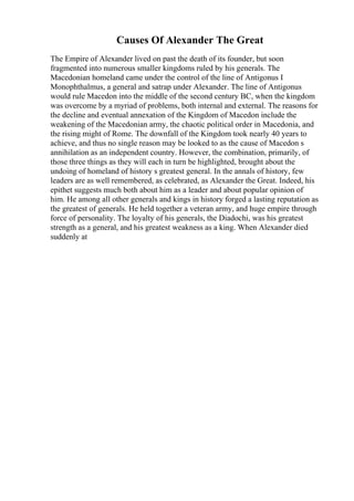 Causes Of Alexander The Great
The Empire of Alexander lived on past the death of its founder, but soon
fragmented into numerous smaller kingdoms ruled by his generals. The
Macedonian homeland came under the control of the line of Antigonus I
Monophthalmus, a general and satrap under Alexander. The line of Antigonus
would rule Macedon into the middle of the second century BC, when the kingdom
was overcome by a myriad of problems, both internal and external. The reasons for
the decline and eventual annexation of the Kingdom of Macedon include the
weakening of the Macedonian army, the chaotic political order in Macedonia, and
the rising might of Rome. The downfall of the Kingdom took nearly 40 years to
achieve, and thus no single reason may be looked to as the cause of Macedon s
annihilation as an independent country. However, the combination, primarily, of
those three things as they will each in turn be highlighted, brought about the
undoing of homeland of history s greatest general. In the annals of history, few
leaders are as well remembered, as celebrated, as Alexander the Great. Indeed, his
epithet suggests much both about him as a leader and about popular opinion of
him. He among all other generals and kings in history forged a lasting reputation as
the greatest of generals. He held together a veteran army, and huge empire through
force of personality. The loyalty of his generals, the Diadochi, was his greatest
strength as a general, and his greatest weakness as a king. When Alexander died
suddenly at
 