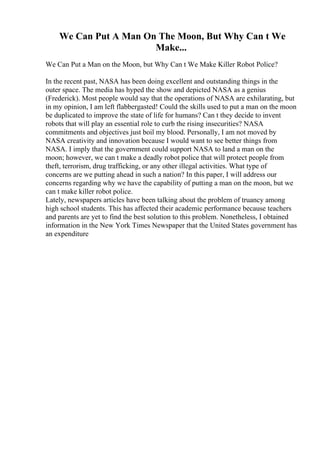 We Can Put A Man On The Moon, But Why Can t We
Make...
We Can Put a Man on the Moon, but Why Can t We Make Killer Robot Police?
In the recent past, NASA has been doing excellent and outstanding things in the
outer space. The media has hyped the show and depicted NASA as a genius
(Frederick). Most people would say that the operations of NASA are exhilarating, but
in my opinion, I am left flabbergasted! Could the skills used to put a man on the moon
be duplicated to improve the state of life for humans? Can t they decide to invent
robots that will play an essential role to curb the rising insecurities? NASA
commitments and objectives just boil my blood. Personally, I am not moved by
NASA creativity and innovation because I would want to see better things from
NASA. I imply that the government could support NASA to land a man on the
moon; however, we can t make a deadly robot police that will protect people from
theft, terrorism, drug trafficking, or any other illegal activities. What type of
concerns are we putting ahead in such a nation? In this paper, I will address our
concerns regarding why we have the capability of putting a man on the moon, but we
can t make killer robot police.
Lately, newspapers articles have been talking about the problem of truancy among
high school students. This has affected their academic performance because teachers
and parents are yet to find the best solution to this problem. Nonetheless, I obtained
information in the New York Times Newspaper that the United States government has
an expenditure
 