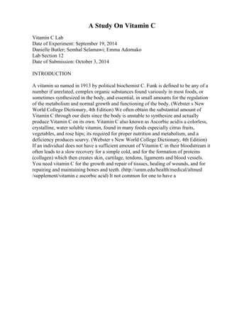 A Study On Vitamin C
Vitamin C Lab
Date of Experiment: September 19, 2014
Danielle Butler; Semhal Selamawi; Emma Adomako
Lab Section 12
Date of Submission: October 3, 2014
INTRODUCTION
A vitamin so named in 1913 by political biochemist C. Funk is defined to be any of a
number if unrelated, complex organic substances found variously in most foods, or
sometimes synthesized in the body, and essential, in small amounts for the regulation
of the metabolism and normal growth and functioning of the body. (Webster s New
World College Dictionary, 4th Edition) We often obtain the substantial amount of
Vitamin C through our diets since the body is unstable to synthesize and actually
produce Vitamin C on its own. Vitamin C also known as Ascorbic acidis a colorless,
crystalline, water soluble vitamin, found in many foods especially citrus fruits,
vegetables, and rose hips; its required for proper nutrition and metabolism, and a
deficiency produces scurvy. (Webster s New World College Dictionary, 4th Edition)
If an individual does not have a sufficient amount of Vitamin C in their bloodstream it
often leads to a slow recovery for a simple cold, and for the formation of proteins
(collagen) which then creates skin, cartilage, tendons, ligaments and blood vessels.
You need vitamin C for the growth and repair of tissues, healing of wounds, and for
repairing and maintaining bones and teeth. (http://umm.edu/health/medical/altmed
/supplement/vitamin c ascorbic acid) It not common for one to have a
 