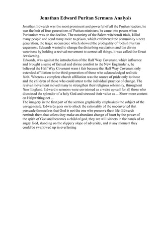 Jonathan Edward Puritan Sermons Analysis
Jonathan Edwards was the most prominent and powerful of all the Puritan leaders, he
was the heir of four generations of Puritan ministers; he came into power when
Puritanism was on the decline. The notoriety of the Salem witchcraft trials, killed
many people and send many more to prison, which embittered the community s next
generation, the tragic occurrence which showed the prodigality of foolish Puritan
eagerness; Edwards wanted to change the disturbing secularism and the divine
weariness by holding a revival movement to correct all things, it was called the Great
Awakening.
Edwards, was against the introduction of the Half Way Covenant, which influence
and brought a sense of factual and divine comfort to the New Englander s, he
believed the Half Way Covenant wasn t fair because the Half Way Covenant only
extended affiliation to the third generation of those who acknowledged realistic
faith. Whereas a complete church affiliation was the source of pride only to those
and the children of those who could attest to the individual practice of change. The
revival movement moved many to strengthen their religious solemnity, throughout
New England. Edward s sermons were envisioned as a wake up call for all those who
dismissed the splendor of a holy God and stressed their value as ... Show more content
on Helpwriting.net ...
The imagery in the first part of the sermon graphically emphasizes the subject of the
unregenerate. Edwards goes on to attack the rationality of the unconverted that
persuade themselves that God is not the one who preserve their life. Edwards
reminds them that unless they make an abundant change of heart by the power of
the spirit of God and becomes a child of god, they are still sinners in the hands of an
angry God, standing on the slippery slope of adversity, and at any moment they
could be swallowed up in everlasting
 