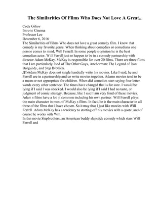 The Similarities Of Films Who Does Not Love A Great...
Cody Gilroy
Intro to Cinema
Professor Lee
December 6, 2016
The Similarities of Films Who does not love a great comedy film. I know that
comedy is my favorite genre. When thinking about comedies or comedians one
person comes to mind, Will Ferrell. In some people s opinion he is the best
comedian actor. Will Ferrelljust so happen to be in a comedy partnership with
director Adam McKay. McKay is responsible for over 20 films. There are three films
that I am particularly fond of The Other Guys, Anchorman: The Legend of Ron
Burgundy, and Step Brothers.
ДЂAdam McKay does not single handedly write his movies. Like I said, he and
Ferrell are in a partnership and co write movies together. Adams movies tend to be
a mean or not appropriate for children. When did comedies start saying four letter
words every other sentence. The times have changed that is for sure. I would be
lying if I said I was shocked. I would also be lying if I said I had no taste, or
judgment of comic strategy. Because, like I said I am very fond of these movies.
Adam s films have a lot in common including his own partner. Will Ferrell plays
the main character in most of McKay s films. In fact, he is the main character in all
three of the films that I have chosen. So it may that I just like movies with Will
Ferrell. Adam McKay has a tendency to starting off his movies with a quote, and of
course he works with Will.
In the movie Stepbrothers, an American buddy slapstick comedy which stars Will
Ferrell and
 
