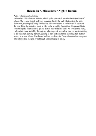 Helena In A Midsummer Night s Dream
Act 3: Characters backstory
Helena is a tall Athenian women who is quite beautiful, based off the opinions of
others. She is shy, timid, and very insecure due to the lack of attention she gets
from men, more specifically Demetrius. The reason she is so insecure is because
the one thing she acquires most in life, to be loved by Demetrius. However this is
something she can t seem to get no matter how hard she tries. As seen in the story,
Helena is treated awful by Demetrius who makes it very clear that he wants nothing
to do with her, cursing her out, yelling at her, and constantly insulting her, but not
matter how much hatred is shown by him, her love for Demetrius continues to grow.
This shows that Helena even though she is fragile at times,
 