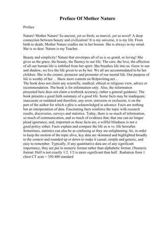 Preface Of Mother Nature
Preface
Nature! Mother Nature! So ancient, yet so fresh; so marvel, yet so novel! A deep
connection between beauty and civilization! It is my universe, it is my life. From
birth to death, Mother Nature cradles me in her bosom. She is always in my mind.
She is so dear. Nature is my Teacher.
Beauty and simplicity! Nature that envelopes all of us is so grand, so loving! She
gives us the grace, the beauty, the fluency to our life. The care, the love, the affection
of all our human life is imbibed from her spirit. She breathes life into us. Grew in sun
and shadow, we live the life given to us by her. We all are accommodated to be her
children. She is the creator, protector and promoter of our mortal life. Our purpose of
life is worthy of her ... Show more content on Helpwriting.net ...
The book does not claim any scientific, medical, ethical or religious view, advice or
recommendation. The book is for information only. Also, the information
presented here does not claim a textbook accuracy, rather a general guidance. The
book presents a good faith summary of a good life. Some facts may be inadequate,
inaccurate or outdated and therefore, any error, omission or exclusion, is on the
part of the author for which a plea is acknowledged in advance. Facts are nothing
but an interpretation of data. Fascinating facts reinforce the topic with research
results, discoveries, surveys and statistics. Today, there is so much of information,
so much of communication, and so much of evidence that, that one can no longer
plead ignorance; and, important as these facts are, a willful blindness is not a
good policy either. Facts explain and compare the life as is vs. life hereafter.
Sometimes, statistics can also be as confusing as they are enlightening. So, in order
to keep the motion of the topic alive, key data are skimmed and highlighted broadly
to the context and rounded up or down to make it casual, simple and generic, and
easy to remember. Typically, if any quantitative data are of any significant
importance, they are put in numeric format rather than alphabetic format. (Numeric
format: Half is not exactly 1/2. 1/2 is more significant than half . Radiation from 1
chest CT scan = 350 400 standard
 