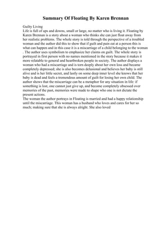 Summary Of Floating By Karen Brennan
Guilty Living
Life is full of ups and downs, small or large, no matter who is living it. Floating by
Karen Brennan is a story about a woman who thinks she can just float away from
her realistic problems. The whole story is told through the perspective of a troubled
woman and the author did this to show that if guilt and pain eat at a person this is
what can happen and in this case it is a miscarriage of a child belonging to the woman
. The author uses symbolism to emphasize her claims on guilt. The whole story is
portrayed in first person with no names mentioned in the story because it makes it
more relatable to general and heartbroken people in society. The author displays a
woman who had a miscarriage and is torn deeply about her own loss and became
completely depressed; she is also becomes delusional and believes her baby is still
alive and is her little secret, and lastly on some deep inner level she knows that her
baby is dead and feels a tremendous amount of guilt for losing her own child. The
author shows that the miscarriage can be a metaphor for any situation in life: if
something is lost, one cannot just give up, and become completely obsessed over
memories of the past, memories were made to shape who one is not dictate the
present actions.
The woman the author portrays in Floating is married and had a happy relationship
until the miscarriage. This woman has a husband who loves and cares for her so
much; making sure that she is always alright. She also loved
 