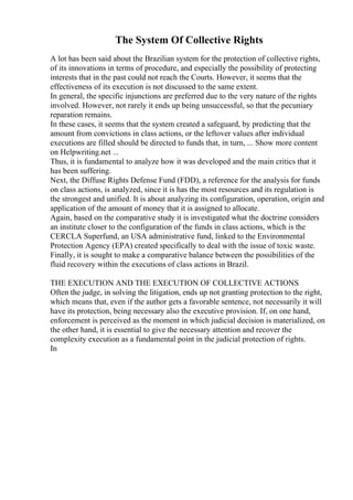 The System Of Collective Rights
A lot has been said about the Brazilian system for the protection of collective rights,
of its innovations in terms of procedure, and especially the possibility of protecting
interests that in the past could not reach the Courts. However, it seems that the
effectiveness of its execution is not discussed to the same extent.
In general, the specific injunctions are preferred due to the very nature of the rights
involved. However, not rarely it ends up being unsuccessful, so that the pecuniary
reparation remains.
In these cases, it seems that the system created a safeguard, by predicting that the
amount from convictions in class actions, or the leftover values after individual
executions are filled should be directed to funds that, in turn, ... Show more content
on Helpwriting.net ...
Thus, it is fundamental to analyze how it was developed and the main critics that it
has been suffering.
Next, the Diffuse Rights Defense Fund (FDD), a reference for the analysis for funds
on class actions, is analyzed, since it is has the most resources and its regulation is
the strongest and unified. It is about analyzing its configuration, operation, origin and
application of the amount of money that it is assigned to allocate.
Again, based on the comparative study it is investigated what the doctrine considers
an institute closer to the configuration of the funds in class actions, which is the
CERCLA Superfund, an USA administrative fund, linked to the Environmental
Protection Agency (EPA) created specifically to deal with the issue of toxic waste.
Finally, it is sought to make a comparative balance between the possibilities of the
fluid recovery within the executions of class actions in Brazil.
THE EXECUTION AND THE EXECUTION OF COLLECTIVE ACTIONS
Often the judge, in solving the litigation, ends up not granting protection to the right,
which means that, even if the author gets a favorable sentence, not necessarily it will
have its protection, being necessary also the executive provision. If, on one hand,
enforcement is perceived as the moment in which judicial decision is materialized, on
the other hand, it is essential to give the necessary attention and recover the
complexity execution as a fundamental point in the judicial protection of rights.
In
 