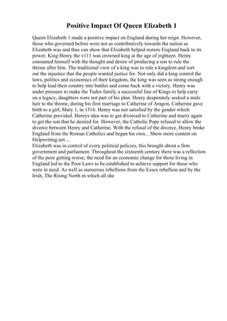Positive Impact Of Queen Elizabeth 1
Queen Elizabeth 1 made a positive impact on England during her reign. However,
those who governed before were not as contributively towards the nation as
Elizabeth was and thus can show that Elizabeth helped restore England back to its
power. King Henry the v111 was crowned king at the age of eighteen. Henry
consumed himself with the thought and desire of producing a son to rule the
throne after him. The traditional view of a king was to rule a kingdom and sort
out the injustice that the people wanted justice for. Not only did a king control the
laws, politics and economics of their kingdom, the king was seen as strong enough
to help lead their country into battles and come back with a victory. Henry was
under pressure to make the Tudor family a successful line of Kings to help carry
on a legacy, daughters were not part of his plan. Henry desperately seeked a male
heir to the throne, during his first marriage to Catherine of Aragon, Catherine gave
birth to a girl, Mary 1, in 1516. Henry was not satisfied by the gender which
Catherine provided. Henrys idea was to get divorced to Catherine and marry again
to get the son that he desired for. However, the Catholic Pope refused to allow the
divorce between Henry and Catherine. With the refusal of the divorce, Henry broke
England from the Roman Catholics and began his own... Show more content on
Helpwriting.net ...
Elizabeth was in control of every political policies, this brought about a firm
government and parliament. Throughout the sixteenth century there was a reflection
of the poor getting worse, the need for an economic change for those living in
England led to the Poor Laws to be established to achieve support for those who
were in need. As well as numerous rebellions from the Essex rebellion and by the
Irish, The Rising North in which all she
 