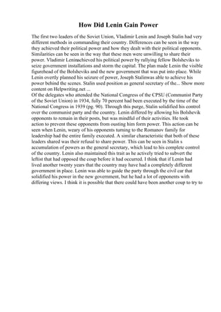 How Did Lenin Gain Power
The first two leaders of the Soviet Union, Vladimir Lenin and Joseph Stalin had very
different methods in commanding their country. Differences can be seen in the way
they achieved their political power and how they dealt with their political opponents.
Similarities can be seen in the way that these men were unwilling to share their
power. Vladimir Leninachieved his political power by rallying fellow Bolsheviks to
seize government installations and storm the capital. The plan made Lenin the visible
figurehead of the Bolsheviks and the new government that was put into place. While
Lenin overtly planned his seizure of power, Joseph Stalinwas able to achieve his
power behind the scenes. Stalin used position as general secretary of the... Show more
content on Helpwriting.net ...
Of the delegates who attended the National Congress of the CPSU (Communist Party
of the Soviet Union) in 1934, fully 70 percent had been executed by the time of the
National Congress in 1939 (pg. 90). Through this purge, Stalin solidified his control
over the communist party and the country. Lenin differed by allowing his Bolshevik
opponents to remain in their posts, but was mindful of their activities. He took
action to prevent these opponents from ousting him form power. This action can be
seen when Lenin, weary of his opponents turning to the Romanov family for
leadership had the entire family executed. A similar characteristic that both of these
leaders shared was their refusal to share power. This can be seen in Stalin s
accumulation of powers as the general secretary, which lead to his complete control
of the country. Lenin also maintained this trait as he actively tried to subvert the
leftist that had opposed the coup before it had occurred. I think that if Lenin had
lived another twenty years that the country may have had a completely different
government in place. Lenin was able to guide the party through the civil car that
solidified his power in the new government, but he had a lot of opponents with
differing views. I think it is possible that there could have been another coup to try to
 