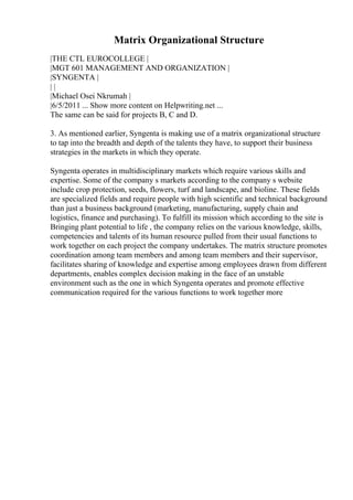 Matrix Organizational Structure
|THE CTL EUROCOLLEGE |
|MGT 601 MANAGEMENT AND ORGANIZATION |
|SYNGENTA |
| |
|Michael Osei Nkrumah |
|6/5/2011 ... Show more content on Helpwriting.net ...
The same can be said for projects B, C and D.
3. As mentioned earlier, Syngenta is making use of a matrix organizational structure
to tap into the breadth and depth of the talents they have, to support their business
strategies in the markets in which they operate.
Syngenta operates in multidisciplinary markets which require various skills and
expertise. Some of the company s markets according to the company s website
include crop protection, seeds, flowers, turf and landscape, and bioline. These fields
are specialized fields and require people with high scientific and technical background
than just a business background (marketing, manufacturing, supply chain and
logistics, finance and purchasing). To fulfill its mission which according to the site is
Bringing plant potential to life , the company relies on the various knowledge, skills,
competencies and talents of its human resource pulled from their usual functions to
work together on each project the company undertakes. The matrix structure promotes
coordination among team members and among team members and their supervisor,
facilitates sharing of knowledge and expertise among employees drawn from different
departments, enables complex decision making in the face of an unstable
environment such as the one in which Syngenta operates and promote effective
communication required for the various functions to work together more
 