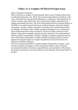 Ethics As A Complex Of Moral Precepts Essay
Ethics in Enlisted Evaluations
Ethics: defined as a complex of moral precepts held or rules of conduct followed by
an individual (dictionary.com, 2014). Non commissioned officers and officers in the
Army, find themselves facing ethical dilemmas on a daily basis. Some dilemmas are
minute in nature, while others force Non commissioned officers and officers into
making questionable decisions. The Non Commissioned Officer Evaluation Report, or
NCOER, is one of the most prevalent tests of ethical character, facing the enlisted
rating chain. A leader s failure in properly counseling a Non commissioned officer
accordingly will result in either a hastily generated evaluation or an evaluation the
Non commissioned officer does not deserve. The lack of effort on the part of the
Soldiers rating chain to properly counsel, develop, and foster a Non commissioned
officers growth is unacceptable. Therefore, changes to regulatory guidance that one:
forces the Soldiers rating chain to conduct required counseling sessions, and two:
postures the sergeants major as an approving authority will circumvent the over
inflation of enlisted evaluations.
The Non Commissioned Officer Evaluation Report, Present Day Currently, a rater
provides an initial counseling to a Non commissioned officer, after a thirty day
assessment that outlines their duties, responsibilities, and expectations, followed up
by quarterly counseling s over the duration of a year leading to their annual report. In
the past,
 