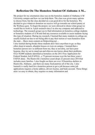 Reflection On The Homeless Student Of Alabama A M...
My project for my orientation class was on the homeless student of Alabama A M
University campus and how we can help them. The class was given many options
to choose from, but the class decided on a can good drive for the homeless. We
decided to give whatever donation we receive will go towards our school pantry at
the Wellness gym. To begin the project, we were allowed to choice what group we
would like to work in. I pick research since I m also my computer and addicted to
technology. The research group was to find information on homeless college students
or homeless students of A M and find any resources available to assist students facing
this type of situation. During my research, I learned that many students in college are
usually kicked out due to not being able to pay their tuition or were homeless from
the start.... Show more content on Helpwriting.net ...
I also learned during breaks those students don t have anywhere to go, so they
often sleep in tunnels, abandon houses or even on campus. I learned that a
homeless person isn t so different from me, they re not dirty, nor have poor
hygiene, they try not to stand out and often no one knows about their problems.
Over 58,000 students identified as homeless on the 2013 Free Application for
Federal Student Aid (FAFSA) , a 75 percent increase over the last three years (
FAFSA data) . The Huntsville s homeless count drops 22 percent since 2014 but
includes more families. I also fought out there are over 10 homeless shelters in
Huntsville, Alabama , and there are many food pantries all of the city. I also
learned it s really hard for a homeless person to get a job because some job
applications requires a home address, drivers license, and bank account. Those things
aren t so easy to obtain, they requires so many information and
 