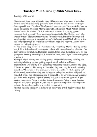 Tuesdays With Morrie by Mitch Albom Essay
Tuesdays With Morrie
Many people learn many things in many different ways. Most learn in school or
church, some learn in asking questions, but I believe the best lessons are taught
from a good friend. Tuesdays With Morrie is a true story of the remarkable lessons
taught by a dying professor, Morrie Schwartz, to his pupil, Mitch Albom. Morrie
teaches Mitch the lessons of life, lessons such as death, fear, aging, greed,
marriage, family, society, forgiveness, and a meaningful life. This is a story of a
special bond of friendship that was lost for many years, but never forgotten and
simply picked up again at a crucial time of both Morrie s and Mitch s lives. Mitch
was flipping through his television stations one night and stopped ... Show more
content on Helpwriting.net ...
He had become dependent on others for nearly everything. Morrie s feeling on this
was, I felt a little ashamed, because our culture tells us we should be ashamed if we
can t wipe our own behind. But then I figured, forget what the culture says. It s like
going back to being a child again, it s inside all of us, and it s just remembering how
to enjoy it.
Society is big on staying and looking young. People are constantly working out,
watching what they eat, and getting surgeries such as botox and breast
augmentation. Our society is too concerned on looking youthful. Morrie had aging
in better perspective, The young are not wise, they have very little understanding
about life. Who wants to live every day when you don t know what s going on?
When people are manipulating you, telling you to buy this perfume and you ll be
beautiful, or this pair of jeans and you ll be sexyВ… It s very simple. As you grow
you learn more. If you d stayed at twenty two, you d always be ignorant as you
were at twenty two. Aging is not just decay, it s growth. Aging is more than the
negative that you re going to die, it s also the positive that you understand you re
going to die and that you live a better life because of it.
Another big issue in society is the issue of money and greed. Society tells us that
owning
 