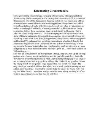 Extenuating Circumstances
Some extenuating circumstances, including relevant dates, which prevented me
from meeting credits under pace and/or the required cumulative GPA is because of
three reasons. One of the three reason dropping out of my two classes and adding
two new classes to my schedule so when I dropped two of my classes and added
two different classes, I had a little struggled. Second, was when my grandma was
rushed to the hospital and lastly, when my parents left to Thailand for an family
emergency, both of these emergency made me put myself last because I had to
take care of my family members. I really wasn t prepared for any of these events.
Some of these events made it impossible to concentrate on any school work or get
any of my school work done. First, I dropped two of my classes, which was Speech
and English 099, and added two sociology classes to my schedule. I thought that
Speech and English 099 wasn t beneficial for me, as I am still undecided of what
my major is. I wanted to take class that could possibly spark an interest in my eyes
and guide me to what it is that I wantto be when I grow up.... Show more content on
Helpwriting.net ...
So I was left to take care of my four younger siblings, drop and pick up my siblings
up from school or any activities that they were in, pay bills, cook food, basically
do whatever it was that my mom did when she was home taking care of us. I had to
put my needs behind and help my little siblings like I did with my grandma. It was
the wrong month for my parents to go because that was month was finals! The
only time I got to study for finals was when I was at work, and when everyone was
asleep, other than that, I could not fit time to study for any of my finals. But I can
say that when I work, I somehow manage my time more wisely by doing all of my
work in a good pace because that was my only free
 