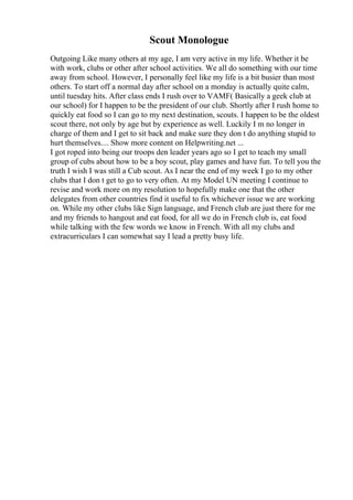 Scout Monologue
Outgoing Like many others at my age, I am very active in my life. Whether it be
with work, clubs or other after school activities. We all do something with our time
away from school. However, I personally feel like my life is a bit busier than most
others. To start off a normal day after school on a monday is actually quite calm,
until tuesday hits. After class ends I rush over to VAMF( Basically a geek club at
our school) for I happen to be the president of our club. Shortly after I rush home to
quickly eat food so I can go to my next destination, scouts. I happen to be the oldest
scout there, not only by age but by experience as well. Luckily I m no longer in
charge of them and I get to sit back and make sure they don t do anything stupid to
hurt themselves.... Show more content on Helpwriting.net ...
I got roped into being our troops den leader years ago so I get to teach my small
group of cubs about how to be a boy scout, play games and have fun. To tell you the
truth I wish I was still a Cub scout. As I near the end of my week I go to my other
clubs that I don t get to go to very often. At my Model UN meeting I continue to
revise and work more on my resolution to hopefully make one that the other
delegates from other countries find it useful to fix whichever issue we are working
on. While my other clubs like Sign language, and French club are just there for me
and my friends to hangout and eat food, for all we do in French club is, eat food
while talking with the few words we know in French. With all my clubs and
extracurriculars I can somewhat say I lead a pretty busy life.
 