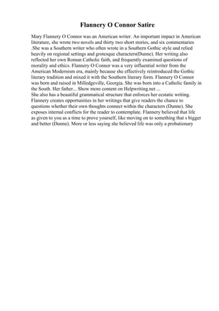 Flannery O Connor Satire
Mary Flannery O Connor was an American writer. An important impact in American
literature, she wrote two novels and thirty two short stories, and six commentaries
.She was a Southern writer who often wrote in a Southern Gothic style and relied
heavily on regional settings and grotesque characters(Dunne). Her writing also
reflected her own Roman Catholic faith, and frequently examined questions of
morality and ethics. Flannery O Connor was a very influential writer from the
American Modernism era, mainly because she effectively reintroduced the Gothic
literary tradition and mixed it with the Southern literary form. Flannery O Connor
was born and raised in Milledgeville, Georgia. She was born into a Catholic family in
the South. Her father... Show more content on Helpwriting.net ...
She also has a beautiful grammatical structure that enforces her ecstatic writing.
Flannery creates opportunities in her writings that give readers the chance to
questions whether their own thoughts connect within the characters (Dunne). She
exposes internal conflicts for the reader to contemplate. Flannery believed that life
as given to you as a time to prove yourself, like moving on to something that s bigger
and better (Dunne). More or less saying she believed life was only a probationary
 